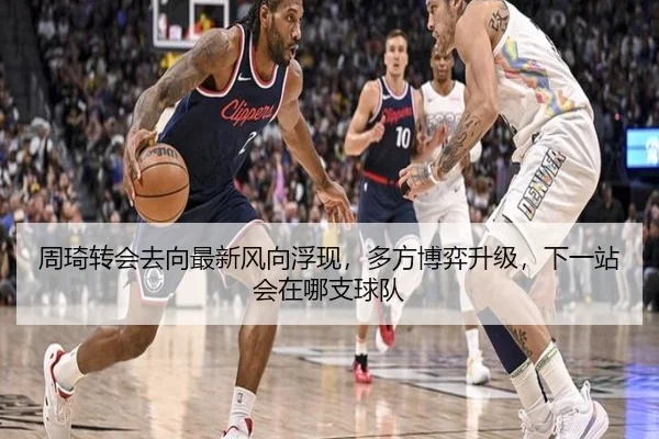 周琦转会去向最新风向浮现，多方博弈升级，下一站会在哪支球队