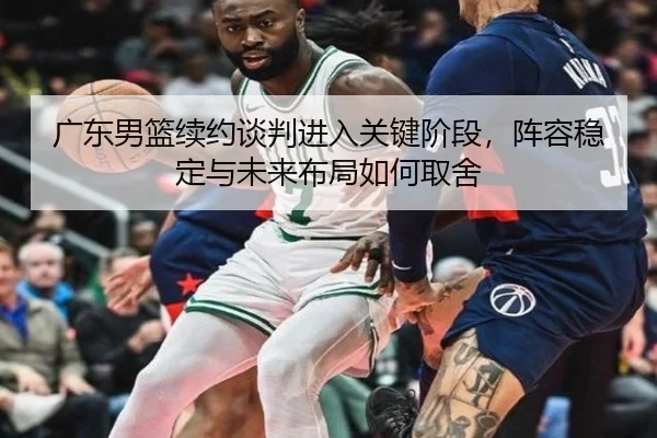 广东男篮续约谈判进入关键阶段，阵容稳定与未来布局如何取舍